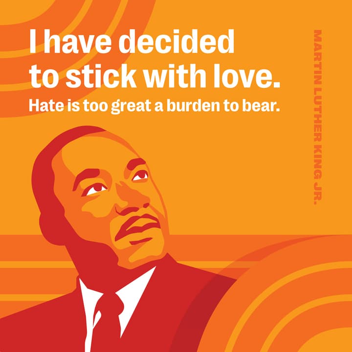 I have decided to stick with love. Hate is too great a burden to bear. -Martin Luther King Jr.